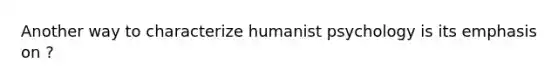 Another way to characterize humanist psychology is its emphasis on ?