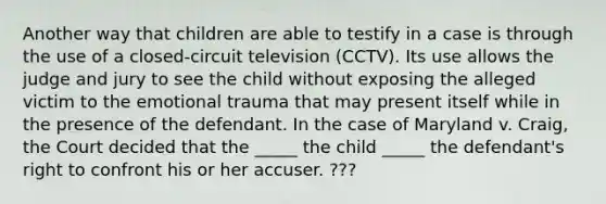 Another way that children are able to testify in a case is through the use of a closed-circuit television (CCTV). Its use allows the judge and jury to see the child without exposing the alleged victim to the emotional trauma that may present itself while in the presence of the defendant. In the case of Maryland v. Craig, the Court decided that the _____ the child _____ the defendant's right to confront his or her accuser. ???