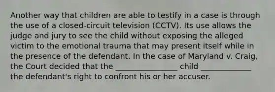 Another way that children are able to testify in a case is through the use of a closed-circuit television (CCTV). Its use allows the judge and jury to see the child without exposing the alleged victim to the emotional trauma that may present itself while in the presence of the defendant. In the case of Maryland v. Craig, the Court decided that the ________________ child _____________ the defendant's right to confront his or her accuser.