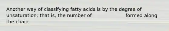 Another way of classifying fatty acids is by the degree of unsaturation; that is, the number of _____________ formed along the chain