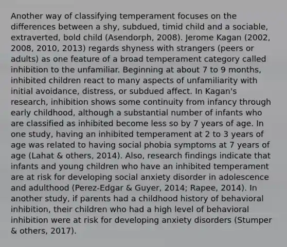 Another way of classifying temperament focuses on the differences between a shy, subdued, timid child and a sociable, extraverted, bold child (Asendorph, 2008). Jerome Kagan (2002, 2008, 2010, 2013) regards shyness with strangers (peers or adults) as one feature of a broad temperament category called inhibition to the unfamiliar. Beginning at about 7 to 9 months, inhibited children react to many aspects of unfamiliarity with initial avoidance, distress, or subdued affect. In Kagan's research, inhibition shows some continuity from infancy through early childhood, although a substantial number of infants who are classified as inhibited become less so by 7 years of age. In one study, having an inhibited temperament at 2 to 3 years of age was related to having social phobia symptoms at 7 years of age (Lahat & others, 2014). Also, research findings indicate that infants and young children who have an inhibited temperament are at risk for developing social anxiety disorder in adolescence and adulthood (Perez-Edgar & Guyer, 2014; Rapee, 2014). In another study, if parents had a childhood history of behavioral inhibition, their children who had a high level of behavioral inhibition were at risk for developing anxiety disorders (Stumper & others, 2017).