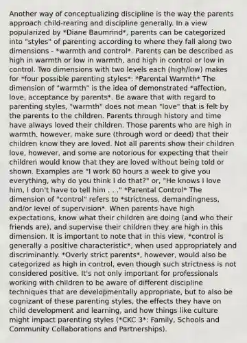 Another way of conceptualizing discipline is the way the parents approach child-rearing and discipline generally. In a view popularized by *Diane Baumrind*, parents can be categorized into "styles" of parenting according to where they fall along two dimensions - *warmth and control*. Parents can be described as high in warmth or low in warmth, and high in control or low in control. Two dimensions with two levels each (high/low) makes for *four possible parenting styles*: *Parental Warmth* The dimension of "warmth" is the idea of demonstrated *affection, love, acceptance by parents*. Be aware that with regard to parenting styles, "warmth" does not mean "love" that is felt by the parents to the children. Parents through history and time have always loved their children. Those parents who are high in warmth, however, make sure (through word or deed) that their children know they are loved. Not all parents show their children love, however, and some are notorious for expecting that their children would know that they are loved without being told or shown. Examples are "I work 60 hours a week to give you everything, why do you think I do that?" or, "He knows I love him, I don't have to tell him . . ." *Parental Control* The dimension of "control" refers to *strictness, demandingness, and/or level of supervision*. When parents have high expectations, know what their children are doing (and who their friends are), and supervise their children they are high in this dimension. It is important to note that in this view, *control is generally a positive characteristic*, when used appropriately and discriminantly. *Overly strict parents*, however, would also be categorized as high in control, even though such strictness is not considered positive. It's not only important for professionals working with children to be aware of different discipline techniques that are developmentally appropriate, but to also be cognizant of these parenting styles, the effects they have on child development and learning, and how things like culture might impact parenting styles (*CKC 3*: Family, Schools and Community Collaborations and Partnerships).