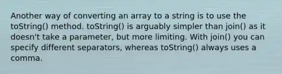 Another way of converting an array to a string is to use the toString() method. toString() is arguably simpler than join() as it doesn't take a parameter, but more limiting. With join() you can specify different separators, whereas toString() always uses a comma.