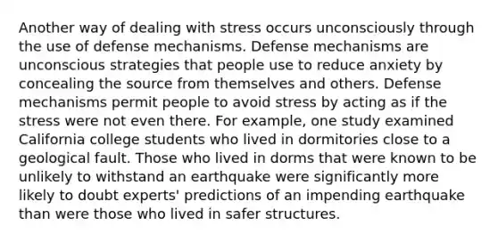 Another way of dealing with stress occurs unconsciously through the use of defense mechanisms. Defense mechanisms are unconscious strategies that people use to reduce anxiety by concealing the source from themselves and others. Defense mechanisms permit people to avoid stress by acting as if the stress were not even there. For example, one study examined California college students who lived in dormitories close to a geological fault. Those who lived in dorms that were known to be unlikely to withstand an earthquake were significantly more likely to doubt experts' predictions of an impending earthquake than were those who lived in safer structures.