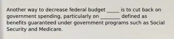 Another way to decrease federal budget _____ is to cut back on government​ spending, particularly on ________ defined as benefits guaranteed under government programs such as Social Security and Medicare.