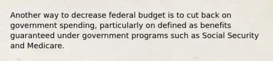 Another way to decrease federal budget is to cut back on government​ spending, particularly on defined as benefits guaranteed under government programs such as Social Security and Medicare.