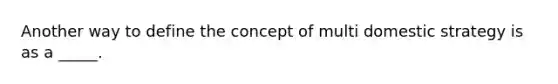 Another way to define the concept of multi domestic strategy is as a _____.