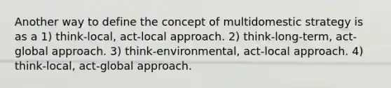 Another way to define the concept of multidomestic strategy is as a 1) think-local, act-local approach. 2) think-long-term, act-global approach. 3) think-environmental, act-local approach. 4) think-local, act-global approach.