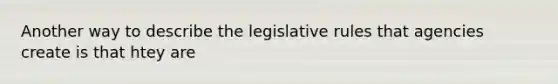 Another way to describe the legislative rules that agencies create is that htey are