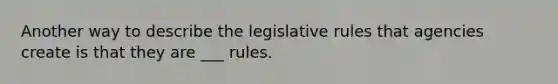 Another way to describe the legislative rules that agencies create is that they are ___ rules.