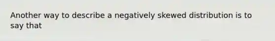 Another way to describe a negatively skewed distribution is to say that