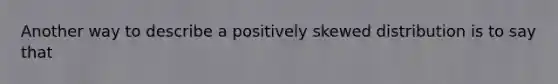 Another way to describe a positively skewed distribution is to say that