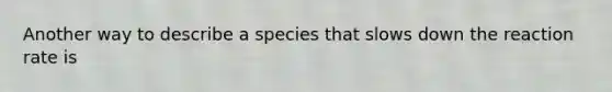 Another way to describe a species that slows down the reaction rate is