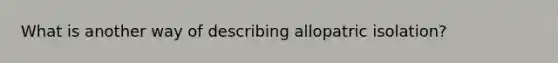 What is another way of describing allopatric isolation?