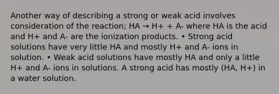 Another way of describing a strong or weak acid involves consideration of the reaction; HA → H+ + A- where HA is the acid and H+ and A- are the ionization products. • Strong acid solutions have very little HA and mostly H+ and A- ions in solution. • Weak acid solutions have mostly HA and only a little H+ and A- ions in solutions. A strong acid has mostly (HA, H+) in a water solution.