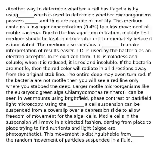 -Another way to determine whether a cell has flagella is by using_______which is used to determine whether microorganisms possess ______ and thus are capable of motility. This medium contains a low agar concentration (0.4%) to allow movement of motile bacteria. Due to the low agar concentration, motility test medium should be kept in refrigerator until immediately before it is inoculated. The medium also contains a ________ to make interpretation of results easier. TTC is used by the bacteria as an electron acceptor. In its oxidized form, TTC is colorless and soluble; when it is reduced, it is red and insoluble. If the bacteria are motile, then the red color will radiate in all directions away from the original stab line. The entire deep may even turn red. If the bacteria are not motile then you will see a red line only where you stabbed the deep. Larger motile microorganisms like the eukaryotic green alga Chlamydomonas reinhardtii can be seen in wet mounts using brightfield, phase contrast or darkfield light microscopy. Using the _______ a cell suspension can be suspended from a coverslip over a depression slide to allow freedom of movement for the algal cells. Motile cells in the suspension will move in a directed fashion, darting from place to place trying to find nutrients and light (algae are photosynthetic). This movement is distinguishable from______ the random movement of particles suspended in a fluid.