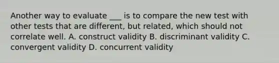 Another way to evaluate ___ is to compare the new test with other tests that are different, but related, which should not correlate well. A. construct validity B. discriminant validity C. convergent validity D. concurrent validity