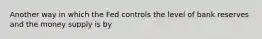 Another way in which the Fed controls the level of bank reserves and the money supply is by