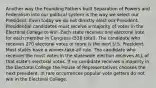 Another way the Founding Fathers built Separation of Powers and Federalism into our political system is the way we select our President. Even today we do not directly elect our President. Presidential candidates must receive a majority of votes in the Electoral College to win. Each state receives one electoral vote for each member in Congress (538 total). The candidate who receives 270 electoral votes or more is the next U.S. President. Most states have a winner-take-all rule. The candidate who receives the most votes in the statewide election receives ALL of that state's electoral votes. If no candidate receives a majority in the Electoral College the House of Representatives chooses the next president. In rare occurrences popular vote getters do not win in the Electoral College.