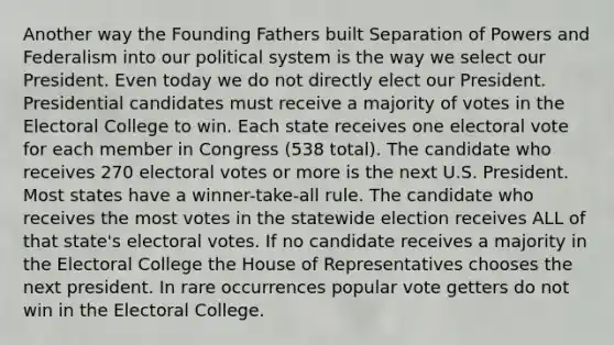 Another way the Founding Fathers built Separation of Powers and Federalism into our political system is the way we select our President. Even today we do not directly elect our President. Presidential candidates must receive a majority of votes in the Electoral College to win. Each state receives one electoral vote for each member in Congress (538 total). The candidate who receives 270 electoral votes or more is the next U.S. President. Most states have a winner-take-all rule. The candidate who receives the most votes in the statewide election receives ALL of that state's electoral votes. If no candidate receives a majority in the Electoral College the House of Representatives chooses the next president. In rare occurrences popular vote getters do not win in the Electoral College.