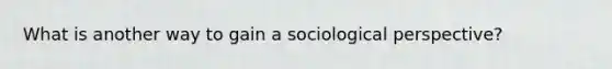 What is another way to gain a sociological perspective?