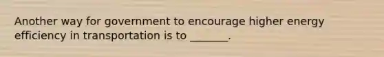 Another way for government to encourage higher energy efficiency in transportation is to _______.