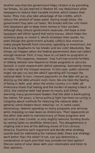 Another way that the government helps citizens is by providing tax breaks. As you learned in Module 95, tax deductions allow taxpayers to reduce their taxable income, which lowers their taxes. They may also take advantage of tax credits, which reduce the amount of taxes owed. During tough times, the government may also cut taxes. Tax breaks and tax cuts mean that taxpayers get to keep more money in their pockets. Although they reduce government revenues, the hope is that taxpayers will either spend that extra money, which helps the economy grow, or invest it, which increases their assets. So, even though the government actually collects less revenue, many people benefit from consumer spending or investment. Are there any drawbacks to tax breaks and tax cuts? Absolutely. Two things can happen when the federal government does not collect enough revenue. First, it may have to cut back on programs or services. This response, however, may hurt low-income families or elderly retirees who depend on those programs or services. Second, it could respond with deficit spending—borrowing money to make up for the missed revenue. In this case, public services might not get cut, but the deficit spending will increase the national debt. In turn, interest payments on the debt will go up, driving up the debt amount even more. No one likes the feeling of being in debt, and, when the entire country is in debt, all Americans share that feeling and the burden of paying it back. In 2012, the national debt had grown to nearly 16 trillion, alarming many government leaders that the debt is bankrupting the nation. For years, a fierce political fight has been occurring in Congress about methods for reducing the national debt. In general, some leaders favor reducing—or, in some cases, eliminating—federal spending on many programs and services while imposing no new taxes on Americans. Their opponents on the other side want to maintainmany of these programs and services at their current, or only slightly reduced, funding levels by raising taxes on wealthier Americans. This disagreement is ongoing and is one of the defining issues of 21st century America. Examine each argument and decide what strategy sounds best for addressing the national debt. Does one strategy work better than the other? If not, can you determine a combination of each plan that may provide the best option? Discuss some of your ideas with your classmates and listen to their opinions.