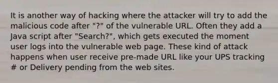 It is another way of hacking where the attacker will try to add the malicious code after "?" of the vulnerable URL. Often they add a Java script after "Search?", which gets executed the moment user logs into the vulnerable web page. These kind of attack happens when user receive pre-made URL like your UPS tracking # or Delivery pending from the web sites.