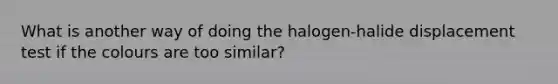 What is another way of doing the halogen-halide displacement test if the colours are too similar?