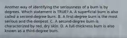 Another way of identifying the seriousness of a burn is by degrees. Which statement is​ TRUE? A. A superficial burn is also called a​ second-degree burn. B. A​ first-degree burn is the most serious and the deepest. C. A​ second-degree burn is characterized by​ red, dry skin. D. A​ full-thickness burn is also known as a​ third-degree burn.