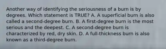 Another way of identifying the seriousness of a burn is by degrees. Which statement is​ TRUE? A. A superficial burn is also called a​ second-degree burn. B. A​ first-degree burn is the most serious and the deepest. C. A​ second-degree burn is characterized by​ red, dry skin. D. A​ full-thickness burn is also known as a​ third-degree burn.