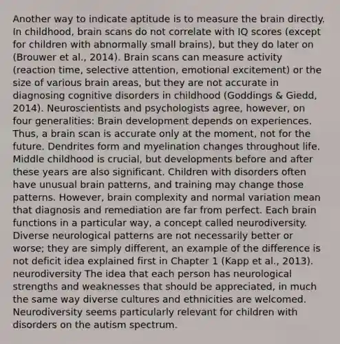 Another way to indicate aptitude is to measure the brain directly. In childhood, brain scans do not correlate with IQ scores (except for children with abnormally small brains), but they do later on (Brouwer et al., 2014). Brain scans can measure activity (reaction time, selective attention, emotional excitement) or the size of various brain areas, but they are not accurate in diagnosing cognitive disorders in childhood (Goddings & Giedd, 2014). Neuroscientists and psychologists agree, however, on four generalities: Brain development depends on experiences. Thus, a brain scan is accurate only at the moment, not for the future. Dendrites form and myelination changes throughout life. Middle childhood is crucial, but developments before and after these years are also significant. Children with disorders often have unusual brain patterns, and training may change those patterns. However, brain complexity and normal variation mean that diagnosis and remediation are far from perfect. Each brain functions in a particular way, a concept called neurodiversity. Diverse neurological patterns are not necessarily better or worse; they are simply different, an example of the difference is not deficit idea explained first in Chapter 1 (Kapp et al., 2013). neurodiversity The idea that each person has neurological strengths and weaknesses that should be appreciated, in much the same way diverse cultures and ethnicities are welcomed. Neurodiversity seems particularly relevant for children with disorders on the autism spectrum.