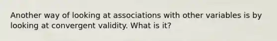 Another way of looking at associations with other variables is by looking at convergent validity. What is it?