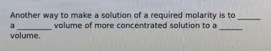 Another way to make a solution of a required molarity is to ______ a _________ volume of more concentrated solution to a ______ volume.