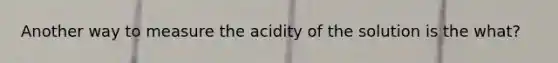 Another way to measure the acidity of the solution is the what?