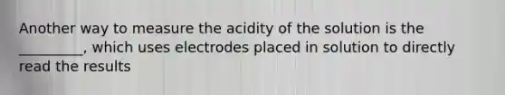 Another way to measure the acidity of the solution is the _________, which uses electrodes placed in solution to directly read the results