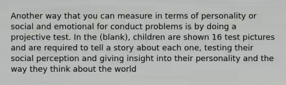 Another way that you can measure in terms of personality or social and emotional for conduct problems is by doing a projective test. In the (blank), children are shown 16 test pictures and are required to tell a story about each one, testing their social perception and giving insight into their personality and the way they think about the world