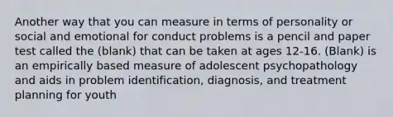 Another way that you can measure in terms of personality or social and emotional for conduct problems is a pencil and paper test called the (blank) that can be taken at ages 12-16. (Blank) is an empirically based measure of adolescent psychopathology and aids in problem identification, diagnosis, and treatment planning for youth