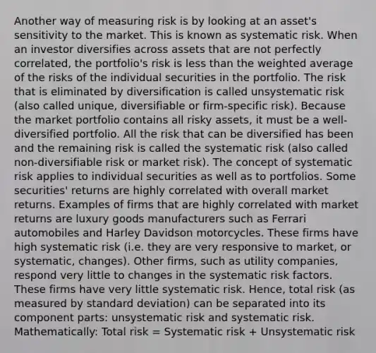 Another way of measuring risk is by looking at an asset's sensitivity to the market. This is known as systematic risk. When an investor diversifies across assets that are not perfectly correlated, the portfolio's risk is less than the weighted average of the risks of the individual securities in the portfolio. The risk that is eliminated by diversification is called unsystematic risk (also called unique, diversifiable or firm-specific risk). Because the market portfolio contains all risky assets, it must be a well-diversified portfolio. All the risk that can be diversified has been and the remaining risk is called the systematic risk (also called non-diversifiable risk or market risk). The concept of systematic risk applies to individual securities as well as to portfolios. Some securities' returns are highly correlated with overall market returns. Examples of firms that are highly correlated with market returns are luxury goods manufacturers such as Ferrari automobiles and Harley Davidson motorcycles. These firms have high systematic risk (i.e. they are very responsive to market, or systematic, changes). Other firms, such as utility companies, respond very little to changes in the systematic risk factors. These firms have very little systematic risk. Hence, total risk (as measured by standard deviation) can be separated into its component parts: unsystematic risk and systematic risk. Mathematically: Total risk = Systematic risk + Unsystematic risk