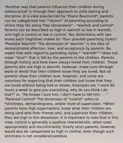 *Another way that parents influence their children during adolescence* is through their approach to child-rearing and discipline. In a view popularized by *Diane Baumrind*, parents can be categorized into "*styles*" of parenting according to where they fall along *two dimensions* - *warmth and control*. Parents can be described as high in warmth or low in warmth, and high in control or low in control. Two dimensions with two levels each (high/low) makes for *four possible parenting styles*: *Parental Warmth* The dimension of "warmth" is the idea of demonstrated affection, love, and acceptance by parents. Be aware that with regard to parenting styles,* "warmth"* *does not mean "love*" that is felt by the parents to the children. Parents through history and time have always loved their children. Those parents who are high in warmth, however, make sure (through word or deed) that their children know they are loved. Not all parents show their children love, however, and some are notorious for expecting that their children just know that they are loved without being told or shown. Examples are "I work 60 hours a week to give you everything, why do you think I do that?" or, "He knows I love him, I don't have to tell him . . ." *Parental Control* The dimension of "control" refers to *strictness, demandingness, and/or level of supervision. *When parents have high expectations, know what their children are doing (and who their friends are), and supervise their children, they are high in this dimension. It is important to note that in this view, control is generally a positive characteristic, when used appropriately and discriminantly. Overly strict parents, however, would also be categorized as high in control, even though such strictness is not considered positive.