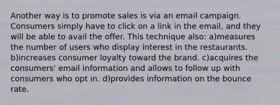 Another way is to promote sales is via an email campaign. Consumers simply have to click on a link in the email, and they will be able to avail the offer. This technique also: a)measures the number of users who display interest in the restaurants. b)increases consumer loyalty toward the brand. c)acquires the consumers' email information and allows to follow up with consumers who opt in. d)provides information on the bounce rate.