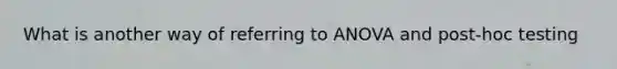 What is another way of referring to ANOVA and post-hoc testing