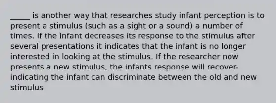 _____ is another way that researches study infant perception is to present a stimulus (such as a sight or a sound) a number of times. If the infant decreases its response to the stimulus after several presentations it indicates that the infant is no longer interested in looking at the stimulus. If the researcher now presents a new stimulus, the infants response will recover- indicating the infant can discriminate between the old and new stimulus