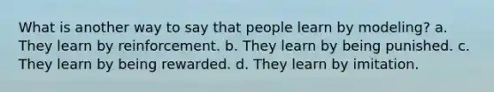 What is another way to say that people learn by modeling? a. They learn by reinforcement. b. They learn by being punished. c. They learn by being rewarded. d. They learn by imitation.