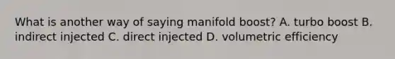 What is another way of saying manifold boost? A. turbo boost B. indirect injected C. direct injected D. volumetric efficiency