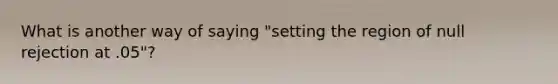 What is another way of saying "setting the region of null rejection at .05"?