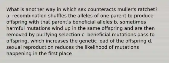 What is another way in which sex counteracts muller's ratchet? a. recombination shuffles the alleles of one parent to produce offspring with that parent's beneficial alleles b. sometimes harmful mutations wind up in the same offspring and are then removed by purifying selection c. beneficial mutations pass to offspring, which increases the genetic load of the offspring d. sexual reproduction reduces the likelihood of mutations happening in the first place