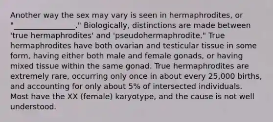 Another way the sex may vary is seen in hermaphrodites, or "________________." Biologically, distinctions are made between 'true hermaphrodites' and 'pseudohermaphrodite." True hermaphrodites have both ovarian and testicular tissue in some form, having either both male and female gonads, or having mixed tissue within the same gonad. True hermaphrodites are extremely rare, occurring only once in about every 25,000 births, and accounting for only about 5% of intersected individuals. Most have the XX (female) karyotype, and the cause is not well understood.