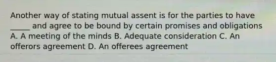 Another way of stating mutual assent is for the parties to have _____ and agree to be bound by certain promises and obligations A. A meeting of the minds B. Adequate consideration C. An offerors agreement D. An offerees agreement