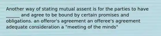 Another way of stating mutual assent is for the parties to have ______ and agree to be bound by certain promises and obligations. an offeror's agreement an offeree's agreement adequate consideration a "meeting of the minds"